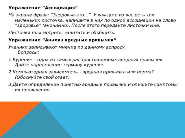 Упражнение “Ассоциация” На экране фраза: “Здоровье-это…”. У каждого из вас есть три маленьких листочка, напишите в них по одной ассоциации на слово “здоровье” (анонимно). После этого передайте листочки мне. Листочки просмотреть, зачитать и обобщить. Упражнение “Анализ вредных привычек” Ученики записывают мнение по данному вопросу. Вопросы: 1.Курение – одна из самых распространенных вредных привычек. Дайте определение термину курение. 2.Компьютерная зависимость - вредная привычка или норма? (Обоснуйте свой ответ) 3.Дайте определение понятию вредные привычки и опишите симптомы их проявления. 