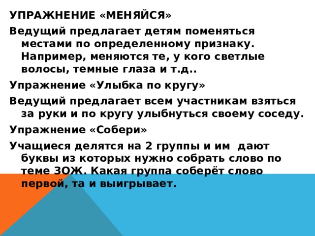 УПРАЖНЕНИЕ «МЕНЯЙСЯ» Ведущий предлагает детям поменяться местами по определенному признаку. Например, меняются те, у кого светлые волосы, темные глаза и т.д.. Упражнение «Улыбка по кругу» Ведущий предлагает всем участникам взяться за руки и по кругу улыбнуться своему соседу. Упражнение «Собери» Учащиеся делятся на 2 группы и им дают буквы из которых нужно собрать слово по теме ЗОЖ. Какая группа соберёт слово первой, та и выигрывает.  