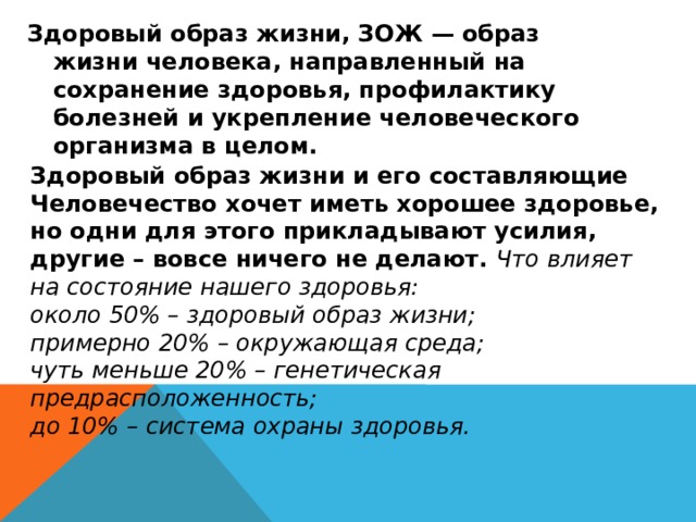 Здоровый образ жизни, ЗОЖ — образ жизни человека, направленный на сохранение здоровья, профилактику болезней и укрепление человеческого организма в целом.  Здоровый образ жизни и его составляющие Человечество хочет иметь хорошее здоровье, но одни для этого прикладывают усилия, другие – вовсе ничего не делают. Что влияет на состояние нашего здоровья: около 50% – здоровый образ жизни; примерно 20% – окружающая среда; чуть меньше 20% – генетическая предрасположенность; до 10% – система охраны здоровья. 