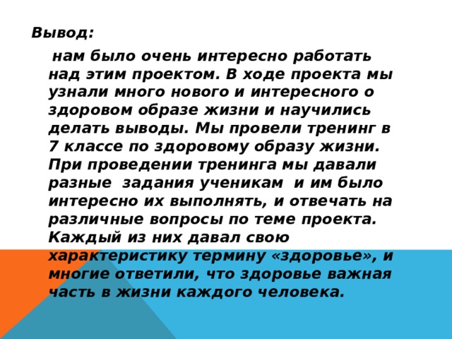 Вывод:  нам было очень интересно работать над этим проектом. В ходе проекта мы узнали много нового и интересного о здоровом образе жизни и научились делать выводы. Мы провели тренинг в 7 классе по здоровому образу жизни. При проведении тренинга мы давали разные задания ученикам и им было интересно их выполнять, и отвечать на различные вопросы по теме проекта. Каждый из них давал свою характеристику термину «здоровье», и многие ответили, что здоровье важная часть в жизни каждого человека. 
