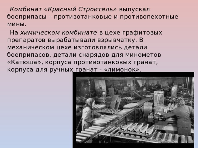  Комбинат «Красный Строитель»  выпускал боеприпасы – противотанковые и противопехотные мины.  На  химическом комбинате  в цехе графитовых препаратов вырабатывали взрывчатку. В механическом цехе изготовлялись детали боеприпасов, детали снарядов для минометов «Катюша», корпуса противотанковых гранат, корпуса для ручных гранат - «лимонок». 