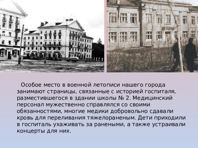  Особое место в военной летописи нашего города занимают страницы, связанные с историей госпиталя, разместившегося в здании школы № 2. Медицинский персонал мужественно справлялся со своими обязанностями, многие медики добровольно сдавали кровь для переливания тяжелораненым. Дети приходили в госпиталь ухаживать за ранеными, а также устраивали концерты для них. 