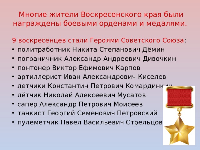  Многие жители Воскресенского края были награждены боевыми орденами и медалями. 9 воскресенцев стали Героями Советского Союза : политработник Никита Степанович Дёмин пограничник Александр Андреевич Дивочкин понтонер Виктор Ефимович Карпов артиллерист Иван Александрович Киселев летчики Константин Петрович Комардинкин лётчик Николай Алексеевич Мусатов сапер Александр Петрович Моисеев танкист Георгий Семенович Петровский пулеметчик Павел Васильевич Стрельцов. 