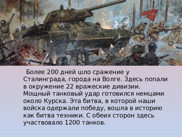  Более 200 дней шло сражение у Сталинграда, города на Волге. Здесь попали в окружение 22 вражеские дивизии.  Мощный танковый удар готовился немцами около Курска. Эта битва, в которой наши войска одержали победу, вошла в историю как битва техники. С обеих сторон здесь участвовало 1200 танков. 