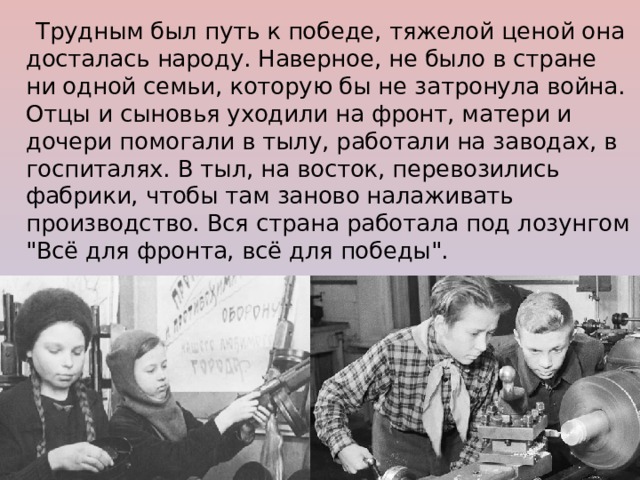 Трудным был путь к победе, тяжелой ценой она досталась народу. Наверное, не было в стране ни одной семьи, которую бы не затронула война. Отцы и сыновья уходили на фронт, матери и дочери помогали в тылу, работали на заводах, в госпиталях. В тыл, на восток, перевозились фабрики, чтобы там заново налаживать производство. Вся страна работала под лозунгом 