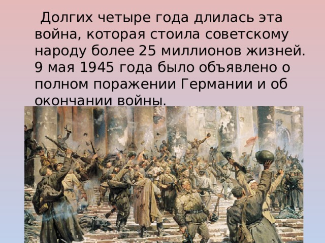  Долгих четыре года длилась эта война, которая стоила советскому народу более 25 миллионов жизней.  9 мая 1945 года было объявлено о полном поражении Германии и об окончании войны. 