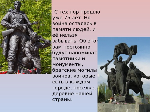 С тех пор прошло уже 75 лет. Но война осталась в памяти людей, и её нельзя забывать. Об этом вам постоянно будут напоминать памятники и монументы, братские могилы воинов, которые есть в каждом городе, посёлке, деревне нашей страны. 
