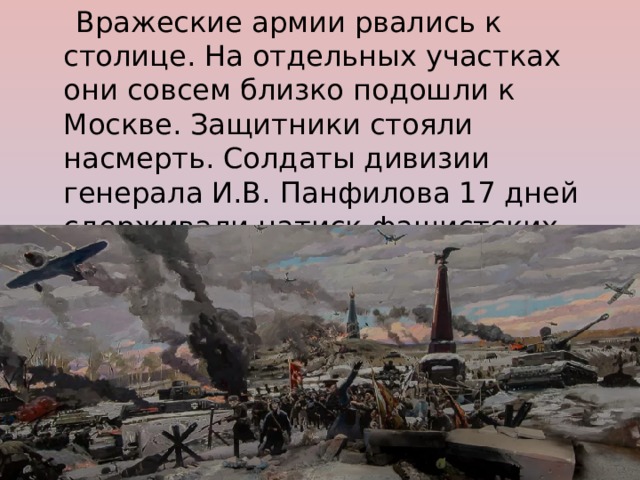  Вражеские армии рвались к столице. На отдельных участках они совсем близко подошли к Москве. Защитники стояли насмерть. Солдаты дивизии генерала И.В. Панфилова 17 дней сдерживали натиск фашистских танков. 