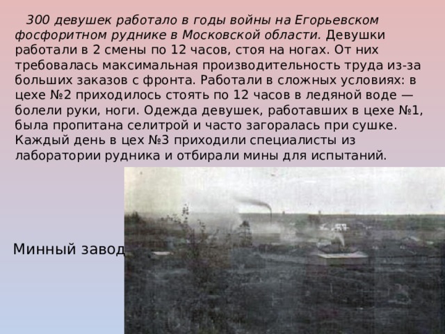  300 девушек работало в годы войны на Егорьевском фосфоритном руднике в Московской области. Девушки работали в 2 смены по 12 часов, стоя на ногах. От них требовалась максимальная производительность труда из-за больших заказов с фронта. Работали в сложных условиях: в цехе №2 приходилось стоять по 12 часов в ледяной воде — болели руки, ноги. Одежда девушек, работавших в цехе №1, была пропитана селитрой и часто загоралась при сушке. Каждый день в цех №3 приходили специалисты из лаборатории рудника и отбирали мины для испытаний.  Минный завод 