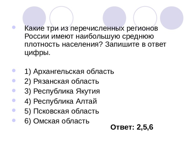 Какие три из перечисленных регионов России имеют наибольшую среднюю плотность населения? Запишите в ответ цифры.   1) Архангельская область 2) Рязанская область 3) Республика Якутия 4) Республика Алтай 5) Псковская область 6) Омская область Ответ: 2,5,6 