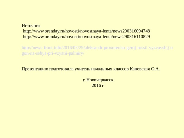 Источник  http://www.orenday.ru/novosti/novostnaya-lenta/news290316094748  http://www.orenday.ru/novosti/novostnaya-lenta/news290316110829  http://news-front.info/2016/03/29/aleksandr-proxorenko-geroj-rossii-vyzvavshij-ogon-na-sebya-pri-vzyatii-palmiry/ Презентацию подготовила учитель начальных классов Каневская О.А. г. Новочеркасск 2016 г.     