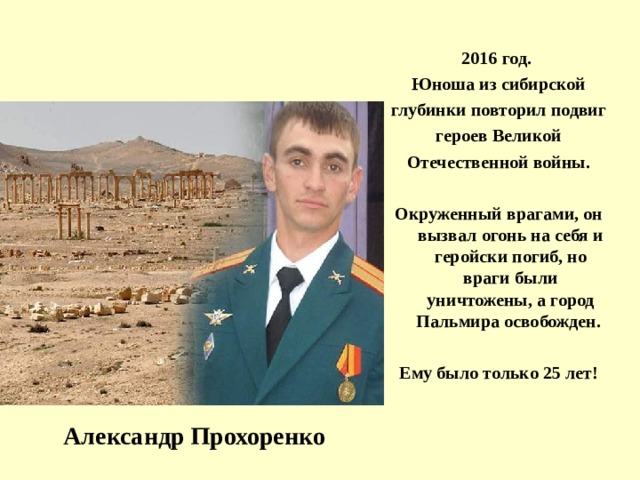 2016 год. Юноша из сибирской глубинки повторил подвиг героев Великой Отечественной войны.  Окруженный врагами, он вызва л огонь на себя и геройски погиб, но враги были уничтожены, а город Пальмира освобожден.  Ему было только 25 лет!  Александр Прохоренко 