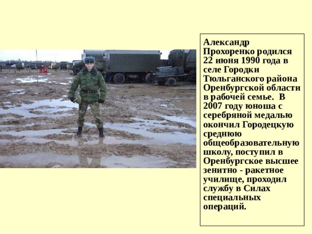 Александр Прохоренко родился 22 июня 1990 года в селе Городки Тюльганского района Оренбургской области в рабочей семье. В 2007 году юноша с серебряной медалью окончил Городецкую среднюю общеобразовательную школу, поступил в Оренбургское высшее зенитно - ракетное училище, проходил службу в Силах специальных операций.  