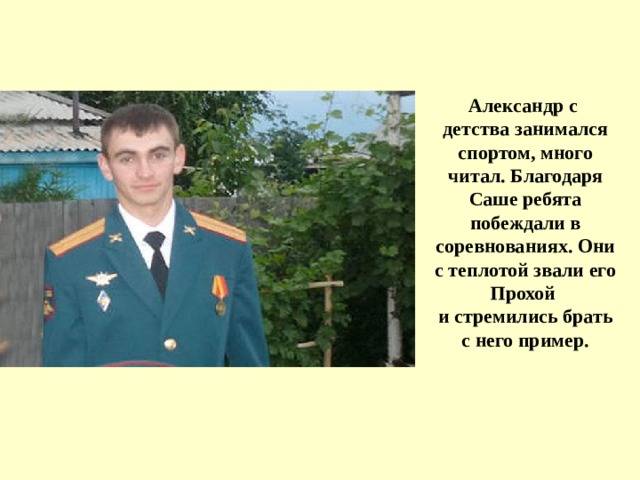             Александр с  детства занимался спортом, много читал. Благодаря Саше ребята побеждали в соревнованиях. Они с теплотой звали его Прохой  и стремились брать с него пример. 