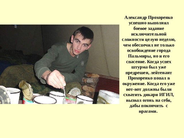 Александр Прохоренко успешно выполнял боевое задание исключительной сложности целую неделю, чем обеспечил не только освобождение города Пальмиры , но и его спасение. Когда успех штурма был уже предрешен, лейтенант Прохоренко попал в окружение. Когда его уже вот-вот должны были схватить дикари ИГИЛ, вызвал огонь на себя, дабы покончить с врагами.   