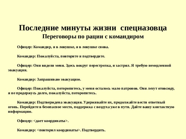 Последние минуты жизни спецназовца  Переговоры по рации с командиром Офицер: Командир, я в ловушке, я в ловушке снова.   Командир: Пожалуйста, повторите и подтвердите.   Офицер: Они видели меня. Здесь вокруг перестрелка, я застрял. Я требую немедленной эвакуации.   Командир: Запрашиваю эвакуацию.   Офицер: Пожалуйста, поторопитесь, у меня осталось мало патронов. Они лезут отовсюду, я не продержусь долго, пожалуйста, поторопитесь.   Командир: Подтверждена эвакуация. Удерживайте их, продолжайте вести ответный огонь. Перейдите в безопасное место, поддержка с воздуха уже в пути. Дайте вашу контактную информацию.   Офицер: .   Командир: . Подтвердить.  