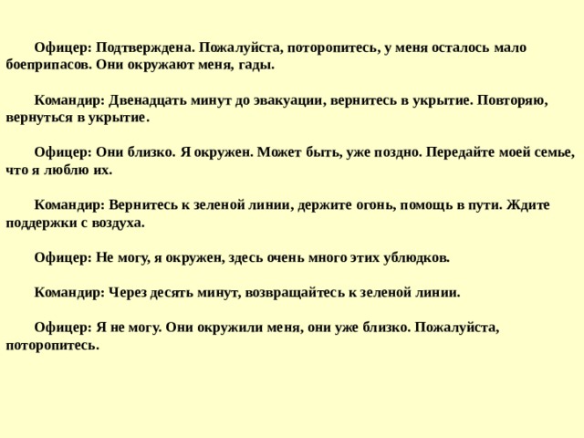 Офицер: Подтверждена. Пожалуйста, поторопитесь, у меня осталось мало боеприпасов. Они окружают меня, гады.   Командир: Двенадцать минут до эвакуации, вернитесь в укрытие. Повторяю, вернуться в укрытие.   Офицер: Они близко. Я окружен. Может быть, уже поздно. Передайте моей семье, что я люблю их.   Командир: Вернитесь к зеленой линии, держите огонь, помощь в пути. Ждите поддержки с воздуха.   Офицер: Не могу, я окружен, здесь очень много этих ублюдков.   Командир: Через десять минут, возвращайтесь к зеленой линии.   Офицер: Я не могу. Они окружили меня, они уже близко. Пожалуйста, поторопитесь.  