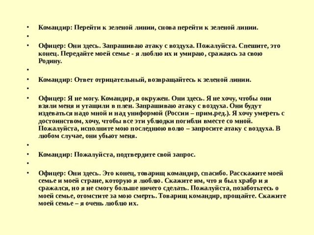 Командир: Перейти к зеленой линии, снова перейти к зеленой линии.   Офицер: Они здесь. Запрашиваю атаку с воздуха. Пожалуйста. Спешите, это конец. Передайте моей семье - я люблю их и умираю, сражаясь за свою Родину.   Командир: Ответ отрицательный, возвращайтесь к зеленой линии.   Офицер: Я не могу. Командир, я окружен. Они здесь. Я не хочу, чтобы они взяли меня и утащили в плен. Запрашиваю атаку с воздуха. Они будут издеваться надо мной и над униформой (России – прим.ред.). Я хочу умереть с достоинством, хочу, чтобы все эти ублюдки погибли вместе со мной. Пожалуйста, исполните мою последнюю волю – запросите атаку с воздуха. В любом случае, они убьют меня.   Командир: Пожалуйста, подтвердите свой запрос.   Офицер: Они здесь. Это конец, товарищ командир, спасибо. Расскажите моей семье и моей стране, которую я люблю. Скажите им, что я был храбр и я сражался, но я не смогу больше ничего сделать. Пожалуйста, позаботьтесь о моей семье, отомстите за мою смерть. Товарищ командир, прощайте. Скажите моей семье – я очень люблю их. 