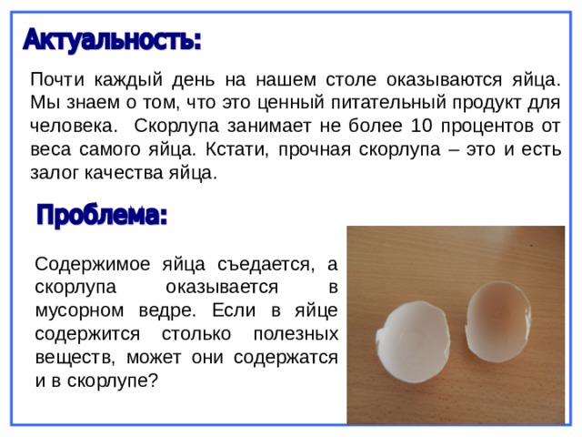 Почти каждый день на нашем столе оказываются яйца. Мы знаем о том, что это ценный питательный продукт для человека. Скорлупа занимает не более 10 процентов от веса самого яйца. Кстати, прочная скорлупа – это и есть залог качества яйца. Содержимое яйца съедается, а скорлупа оказывается в мусорном ведре. Если в яйце содержится столько полезных веществ, может они содержатся и в скорлупе? 