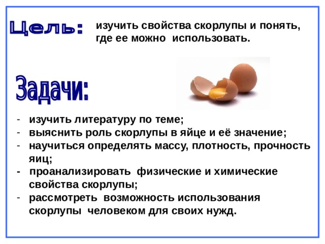 изучить свойства скорлупы и понять, где ее можно использовать. изучить литературу по теме; выяснить роль скорлупы в яйце и её значение; научиться определять массу, плотность, прочность яиц; - проанализировать физические и химические свойства скорлупы; рассмотреть возможность использования скорлупы человеком для своих нужд.   