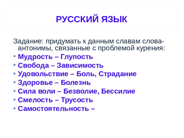 РУССКИЙ ЯЗЫК Задание: придумать к данным славам слова-антонимы, связанные с проблемой курения: Мудрость – Глупость Свобода – Зависимость Удовольствие – Боль, Страдание Здоровье – Болезнь Сила воли – Безволие, Бессилие Смелость – Трусость Самостоятельность –  