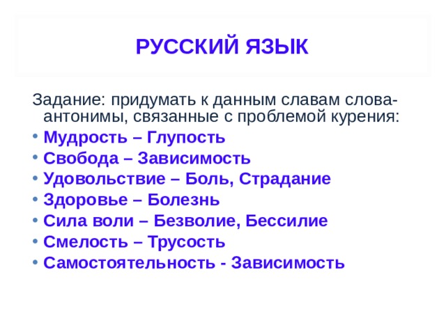 РУССКИЙ ЯЗЫК Задание: придумать к данным славам слова-антонимы, связанные с проблемой курения: Мудрость – Глупость Свобода – Зависимость Удовольствие – Боль, Страдание Здоровье – Болезнь Сила воли – Безволие, Бессилие Смелость – Трусость Самостоятельность - Зависимость  