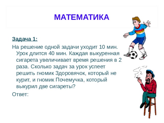 МАТЕМАТИКА Задача 1: На решение одной задачи уходит 10 мин. Урок длится 40 мин. Каждая выкуренная сигарета увеличивает время решения в 2 раза. Сколько задач за урок успеет решить гномик Здоровячок, который не курит, и гномик Почемучка, который выкурил две сигареты? Ответ: 