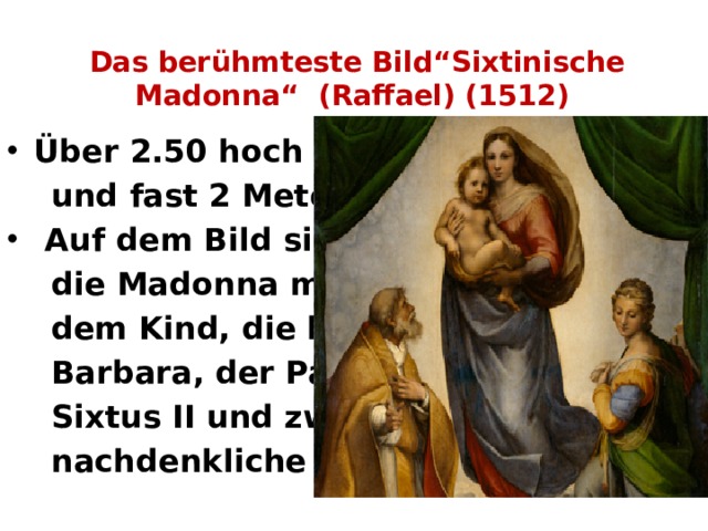 Das berühmteste Bild“Sixtinische Madonna“ (Raffael) (1512)   Über 2.50 hoch  und fast 2 Meter breit.  Auf dem Bild sind  die Madonna mit  dem Kind, die heilige  Barbara, der Papst  Sixtus II und zwei  nachdenkliche Engel 