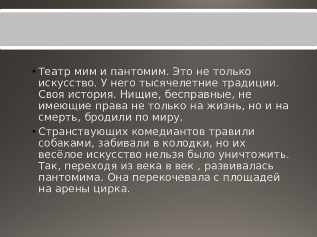Театр мим и пантомим. Это не только искусство. У него тысячелетние традиции. Своя история. Нищие, бесправные, не имеющие права не только на жизнь, но и на смерть, бродили по миру. Странствующих комедиантов травили собаками, забивали в колодки, но их весёлое искусство нельзя было уничтожить. Так, переходя из века в век , развивалась пантомима. Она перекочевала с площадей на арены цирка. 