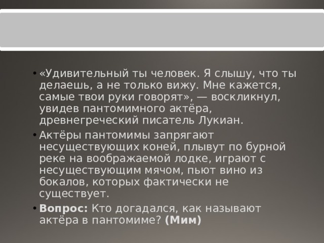 «Удивительный ты человек. Я слышу, что ты делаешь, а не только вижу. Мне кажется, самые твои руки говорят», — воскликнул, увидев пантомимного актёра, древнегреческий писатель Лукиан. Актёры пантомимы запрягают несуществующих коней, плывут по бурной реке на воображаемой лодке, играют с несуществующим мячом, пьют вино из бокалов, которых фактически не существует. Вопрос:  Кто догадался, как называют актёра в пантомиме?  (Мим) 