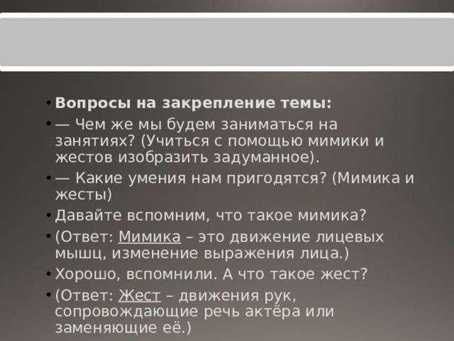 Вопросы на закрепление темы: — Чем же мы будем заниматься на занятиях? (Учиться с помощью мимики и жестов изобразить задуманное). — Какие умения нам пригодятся? (Мимика и жесты) Давайте вспомним, что такое мимика? (Ответ:  Мимика  – это движение лицевых мышц, изменение выражения лица.) Хорошо, вспомнили. А что такое жест? (Ответ:  Жест  – движения рук, сопровождающие речь актёра или заменяющие её.)  