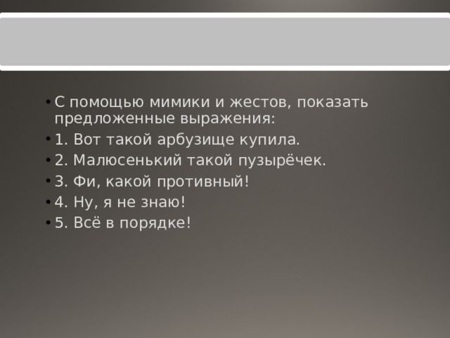 С помощью мимики и жестов, показать предложенные выражения: 1. Вот такой арбузище купила. 2. Малюсенький такой пузырёчек. 3. Фи, какой противный! 4. Ну, я не знаю! 5. Всё в порядке! 