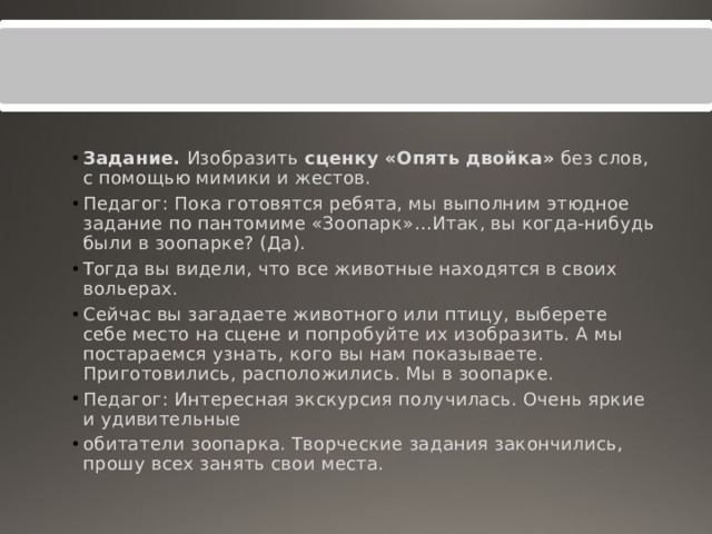 Задание.  Изобразить  сценку «Опять двойка»  без слов, с помощью мимики и жестов. Педагог: Пока готовятся ребята, мы выполним этюдное задание по пантомиме «Зоопарк»…Итак, вы когда-нибудь были в зоопарке? (Да). Тогда вы видели, что все животные находятся в своих вольерах. Сейчас вы загадаете животного или птицу, выберете себе место на сцене и попробуйте их изобразить. А мы постараемся узнать, кого вы нам показываете. Приготовились, расположились. Мы в зоопарке. Педагог: Интересная экскурсия получилась. Очень яркие и удивительные обитатели зоопарка. Творческие задания закончились, прошу всех занять свои места. 