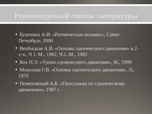 Рекомендуемый список литературы  Буренина А.И. «Ритмическая мозаика», Санкт-Петербург, 2000  Вербицкая А.В. «Основы сценического движения» в 2-х ч., Ч 1. М., 1982, Ч.2..М., 1983  Кох Н.Э. «Уроки сценического движения», М., 1999  Морозова Г.В. «Основы сценического движения», Л., 1970  Немеровский А.Б. «Программа по сценическому движению», 1987 г 