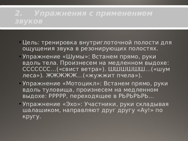 2.       Упражнения с применением звуков   Цель: тренировка внутриглоточной полости для ощущения звука в резонирующих полостях. Упражнение «Шумы»: Встанем прямо, руки вдоль тела. Произнесем на медленном выдохе: ССССССС…(«свист ветра»). ШШШШШШ…(«шум леса»). ЖЖЖЖЖ…(«жужжит пчела»). Упражнение «Мотоцикл»: Встанем прямо, руки вдоль туловища, произнесем на медленном выдохе: РРРРР, переходящее в РЬРЬРЬРЬ… Упражнение «Эхо»: Участники, руки складывая шалашиком, направляют друг другу «Ау!» по кругу. 