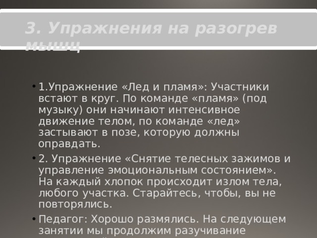 3. Упражнения на разогрев мышц 1.Упражнение «Лед и пламя»: Участники встают в круг. По команде «пламя» (под музыку) они начинают интенсивное движение телом, по команде «лед» застывают в позе, которую должны оправдать. 2. Упражнение «Снятие телесных зажимов и управление эмоциональным состоянием». На каждый хлопок происходит излом тела, любого участка. Старайтесь, чтобы, вы не повторялись. Педагог: Хорошо размялись. На следующем занятии мы продолжим разучивание упражнений. Прошу всех вернуться на свои места. 