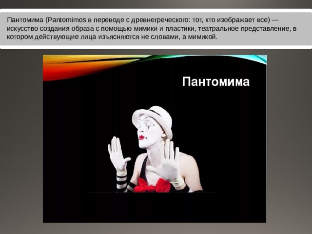 Пантомима (Рantomimos в переводе с древнегреческого: тот, кто изображает все) — искусство создания образа с помощью мимики и пластики, театральное представление, в котором действующие лица изъясняются не словами, а мимикой. 