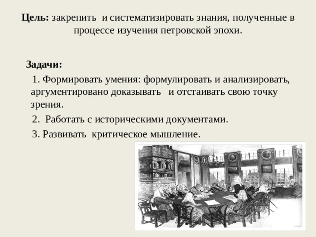 Цель: закрепить и систематизировать знания, полученные в процессе изучения петровской эпохи.    Задачи:  1. Формировать умения: формулировать и анализировать, аргументировано доказывать и отстаивать свою точку зрения.  2. Работать с историческими документами.  3. Развивать критическое мышление.