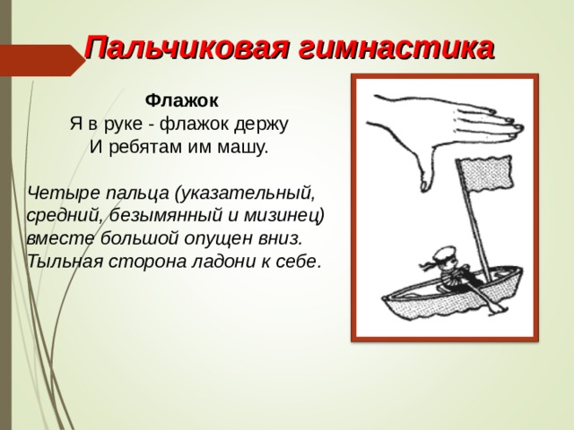 Пальчиковая гимнастика Флажок Я в руке - флажок держу И ребятам им машу. Четыре пальца (указательный, средний, безымянный и мизинец) вместе большой опущен вниз. Тыльная сторона ладони к себе. 