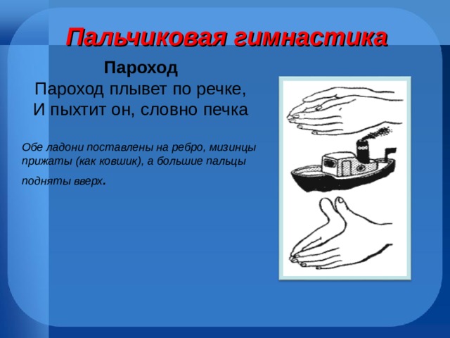 Пальчиковая гимнастика Пароход Пароход плывет по речке, И пыхтит он, словно печка Обе ладони поставлены на ребро, мизинцы прижаты (как ковшик), а большие пальцы подняты вверх . 