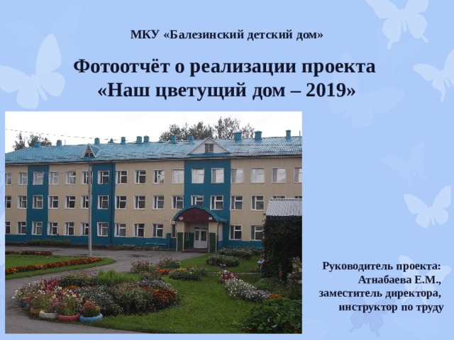 МКУ «Балезинский детский дом» Фотоотчёт о реализации проекта  «Наш цветущий дом – 2019» Руководитель проекта: Атнабаева Е.М., заместитель директора, инструктор по труду 