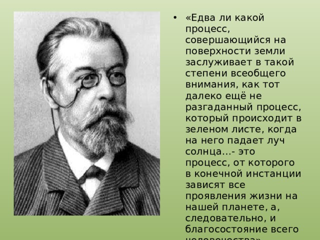 «Едва ли какой процесс, совершающийся на поверхности земли заслуживает в такой степени всеобщего внимания, как тот далеко ещё не разгаданный процесс, который происходит в зеленом листе, когда на него падает луч солнца…- это процесс, от которого в конечной инстанции зависят все проявления жизни на нашей планете, а, следовательно, и благосостояние всего человечества» 