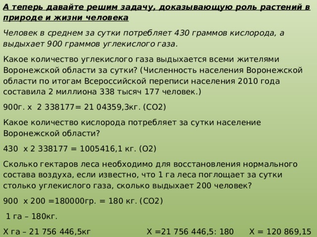 А теперь давайте решим задачу, доказывающую роль растений в природе и жизни человека Человек в среднем за сутки потребляет 430 граммов кислорода, а выдыхает 900 граммов углекислого газа. Какое количество углекислого газа выдыхается всеми жителями Воронежской области за сутки? (Численность населения Воронежской области по итогам Всероссийской переписи населения 2010 года составила 2 миллиона 338 тысяч 177 человек.) 900г. х 2 338177= 21 04359,3кг. (CO2) Какое количество кислорода потребляет за сутки население Воронежской области? 430 х 2 338177 = 1005416,1 кг. (О2) Сколько гектаров леса необходимо для восстановления нормального состава воздуха, если известно, что 1 га леса поглощает за сутки столько углекислого газа, сколько выдыхает 200 человек? 900 х 200 =180000гр. = 180 кг. (СО2)  1 га – 180кг. Х га – 21 756 446,5кг Х =21 756 446,5: 180 Х = 120 869,15 га. Ответ: для восстановления нормального состава воздуха необходимо 120 869,15 га леса. 