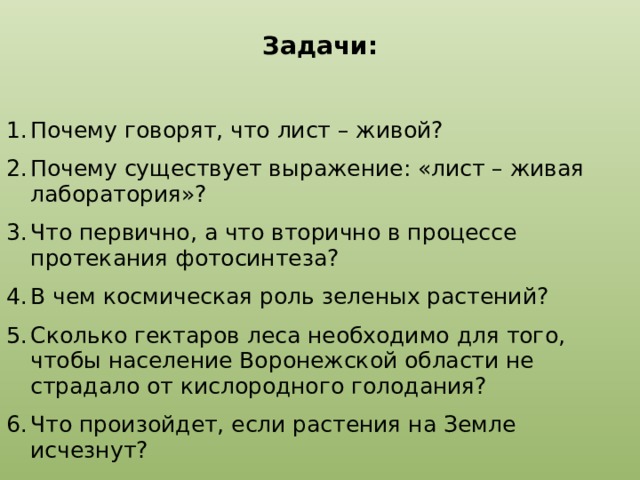 Задачи:   Почему говорят, что лист – живой? Почему существует выражение: «лист – живая лаборатория»? Что первично, а что вторично в процессе протекания фотосинтеза? В чем космическая роль зеленых растений? Cколько гектаров леса необходимо для того, чтобы население Воронежской области не страдало от кислородного голодания? Что произойдет, если растения на Земле исчезнут?  