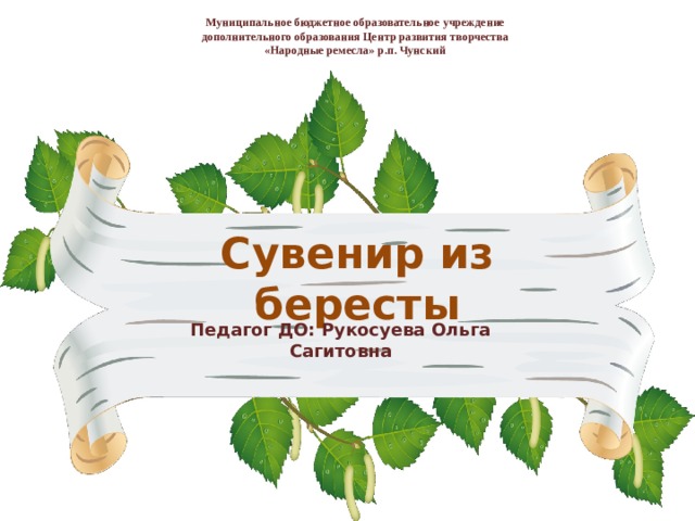 Муниципальное бюджетное образовательное учреждение  дополнительного образования Центр развития творчества  «Народные ремесла» р.п. Чунский   Сувенир из бересты Педагог ДО: Рукосуева Ольга Сагитовна 