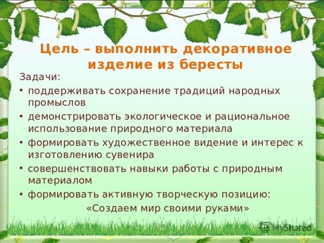 Цель – выполнить декоративное  изделие из бересты Задачи: поддерживать сохранение традиций народных промыслов демонстрировать экологическое и рациональное использование природного материала формировать художественное видение и интерес к изготовлению сувенира совершенствовать навыки работы с природным материалом формировать активную творческую позицию:  «Создаем мир своими руками» 