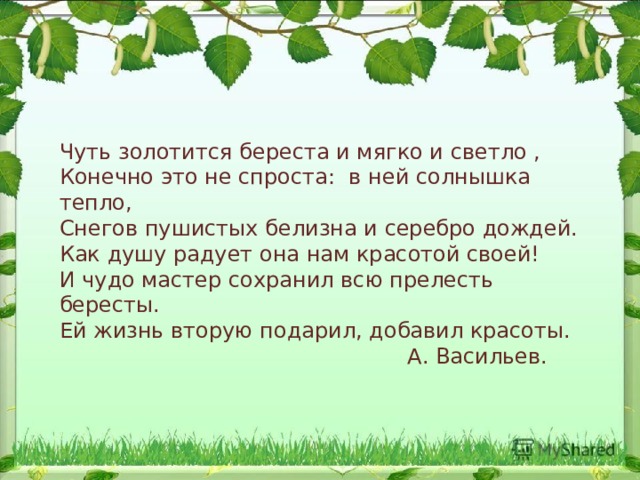 Чуть золотится береста и мягко и светло , Конечно это не спроста: в ней солнышка тепло, Снегов пушистых белизна и серебро дождей. Как душу радует она нам красотой своей! И чудо мастер сохранил всю прелесть бересты. Ей жизнь вторую подарил, добавил красоты.  А. Васильев. 