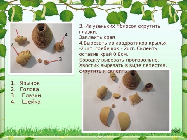 3. Из узеньких полосок скрутить глазки. Заклеить края 4.Вырезать из квадратиков крылья -2 шт, гребешок - 2шт. Склеить, оставив край 0,8см. Бородку вырезать произвольно. Хвостик вырезать в виде лепестка, скрутить и склеить 1 4 2 3 Язычок Голова 3. Глазки 4. Шейка 