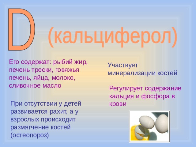 Его содержат: рыбий жир, печень трески, говяжья печень, яйца, молоко, сливочное масло Участвует минерализации костей Регулирует содержание кальция и фосфора в крови При отсутствии у детей развивается рахит, а у взрослых происходит размягчение костей (остеопороз) 