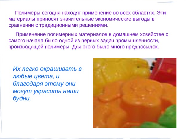  Полимеры сегодня находят применение во всех областях. Эти материалы приносят значительные экономические выгоды в сравнении с традиционными решениями.  Применение полимерных материалов в домашнем хозяйстве с самого начала было одной из первых задач промышленности, производящей полимеры. Для этого было много предпосылок.  Их легко окрашивать в любые цвета, и благодаря этому они могут украсить наши будни.   